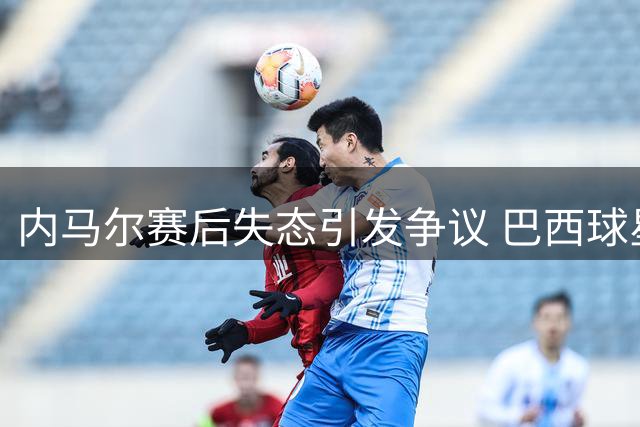 内马尔赛后失态引发争议 巴西球星行为遭严厉批评